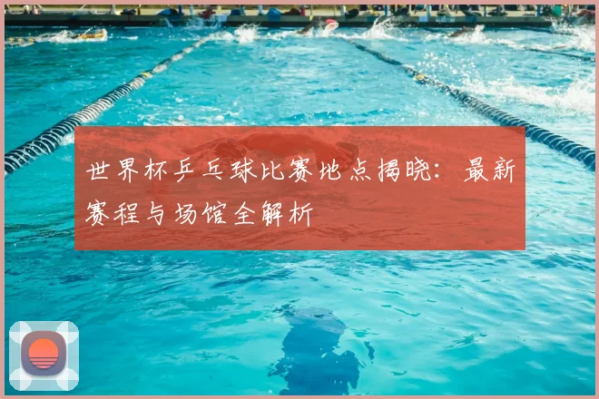 世界杯乒乓球比赛地点揭晓：最新赛程与场馆全解析