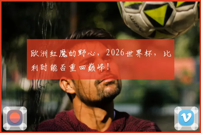 欧洲红魔的野心，2026世界杯，比利时能否重回巅峰！