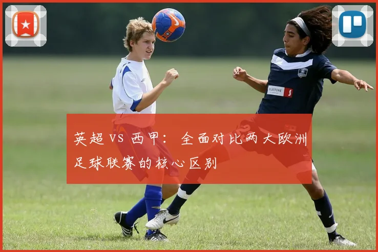 英超 vs 西甲：全面对比两大欧洲足球联赛的核心区别