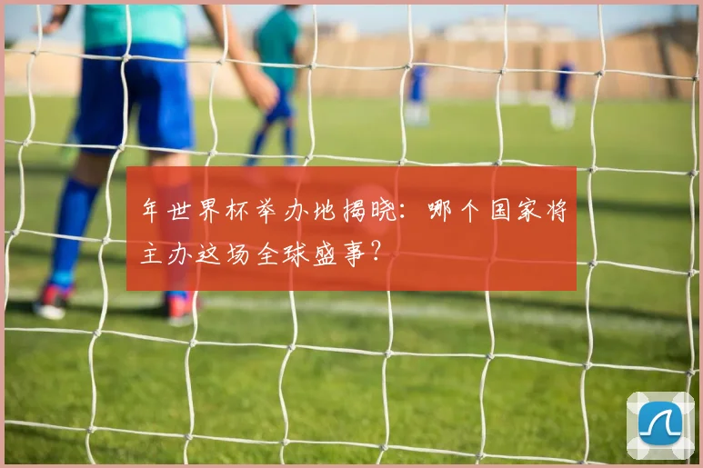 年世界杯举办地揭晓：哪个国家将主办这场全球盛事？
