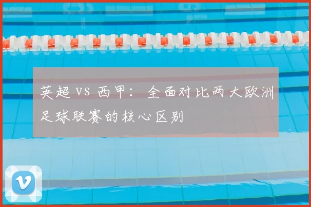英超 vs 西甲：全面对比两大欧洲足球联赛的核心区别