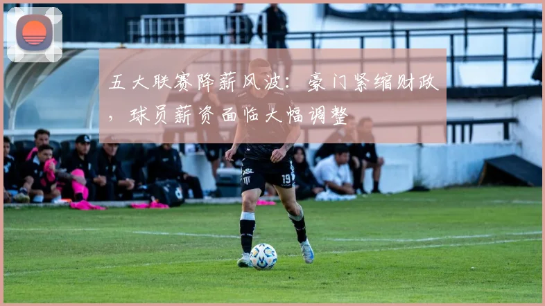 五大联赛降薪风波：豪门紧缩财政，球员薪资面临大幅调整