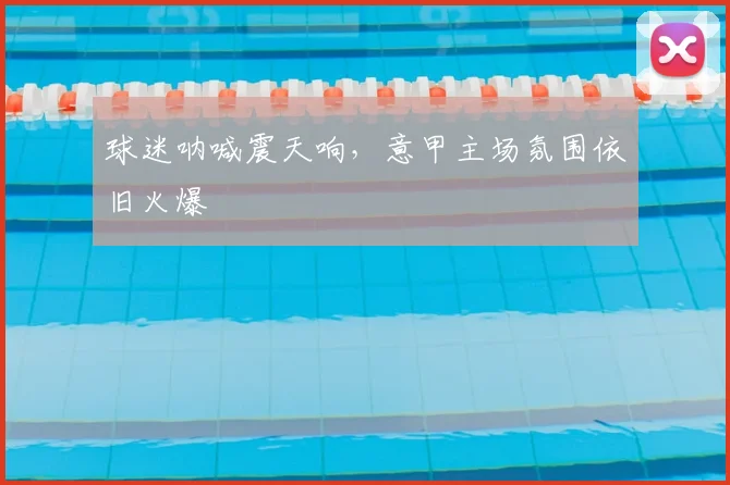 球迷呐喊震天响，意甲主场氛围依旧火爆