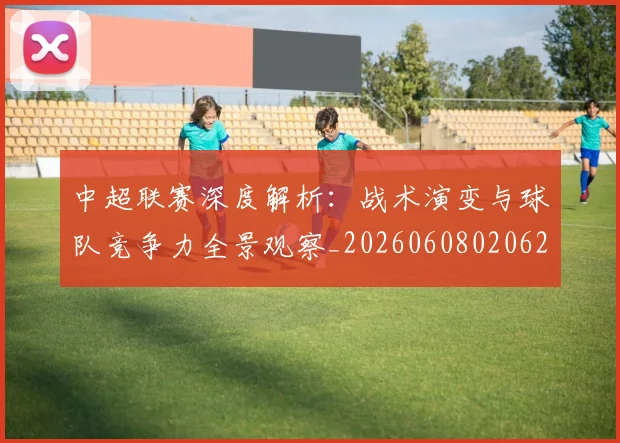 中超联赛深度解析：战术演变与球队竞争力全景观察_20260608020625